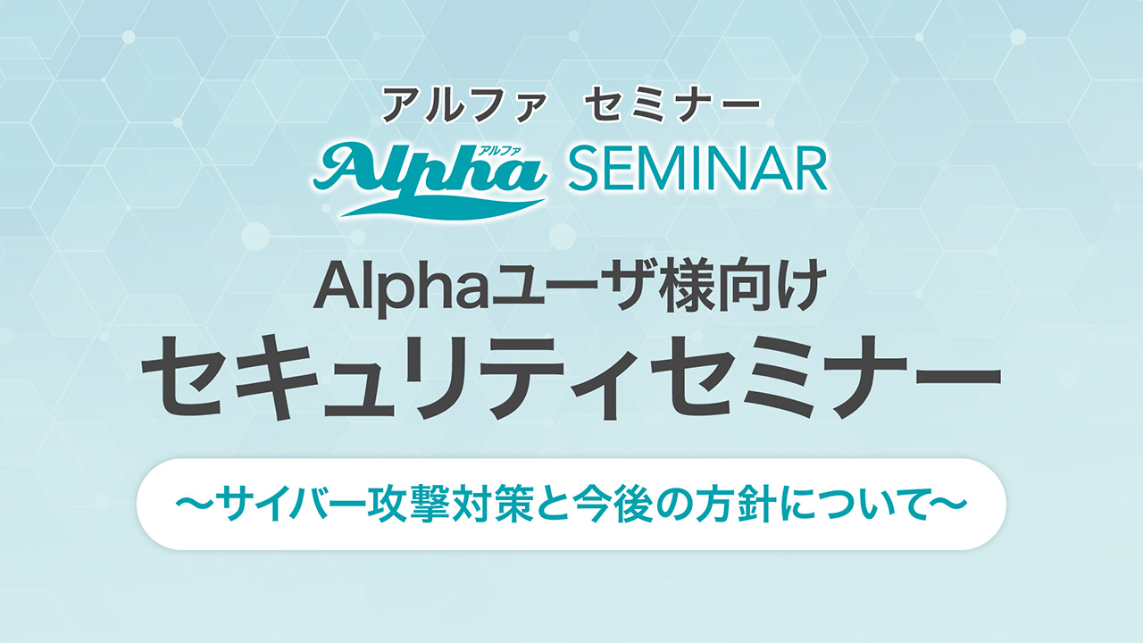 Alphaユーザ様向けセキュリティセミナー～サイバー攻撃対策と今後の方針について～